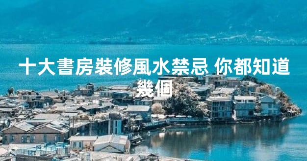 十大書房裝修風水禁忌 你都知道幾個